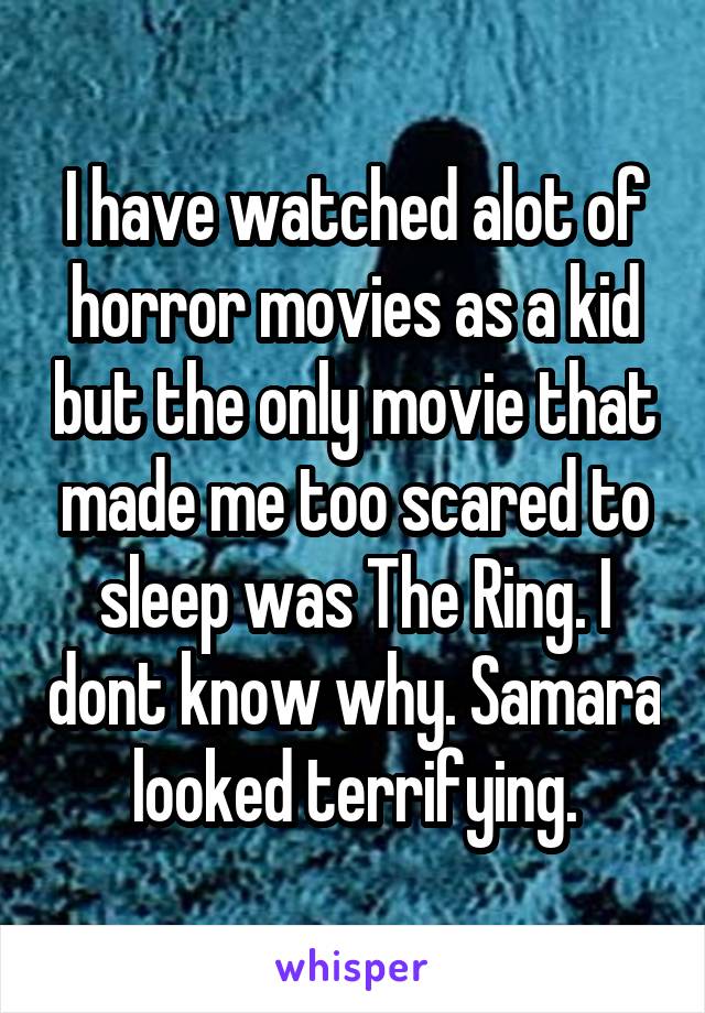 I have watched alot of horror movies as a kid but the only movie that made me too scared to sleep was The Ring. I dont know why. Samara looked terrifying.