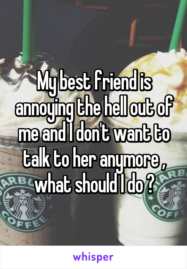 My best friend is annoying the hell out of me and I don't want to talk to her anymore , what should I do ?