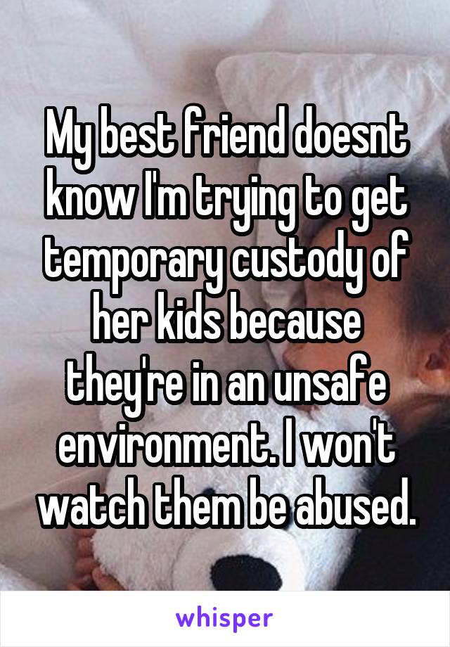 My best friend doesnt know I'm trying to get temporary custody of her kids because they're in an unsafe environment. I won't watch them be abused.