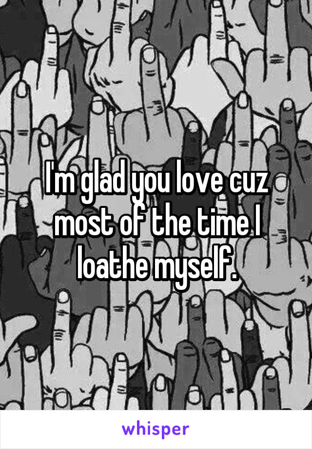 I'm glad you love cuz most of the time I loathe myself.