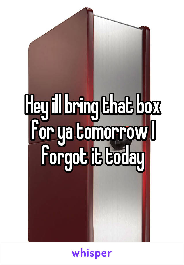 Hey ill bring that box for ya tomorrow I forgot it today