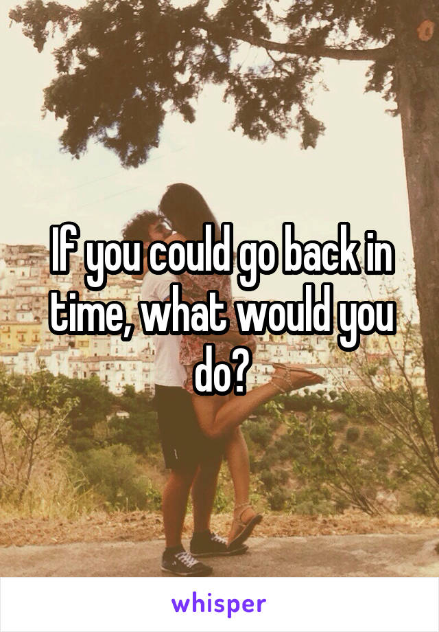 If you could go back in time, what would you do?