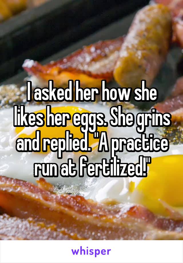 I asked her how she likes her eggs. She grins and replied. "A practice run at fertilized!"