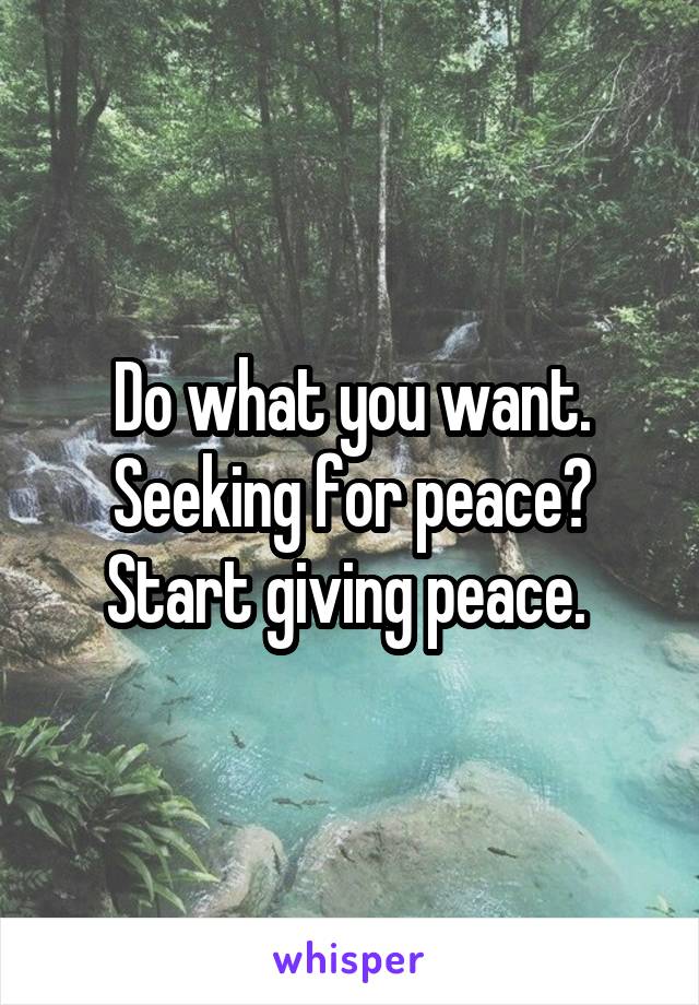 Do what you want.
Seeking for peace? Start giving peace. 