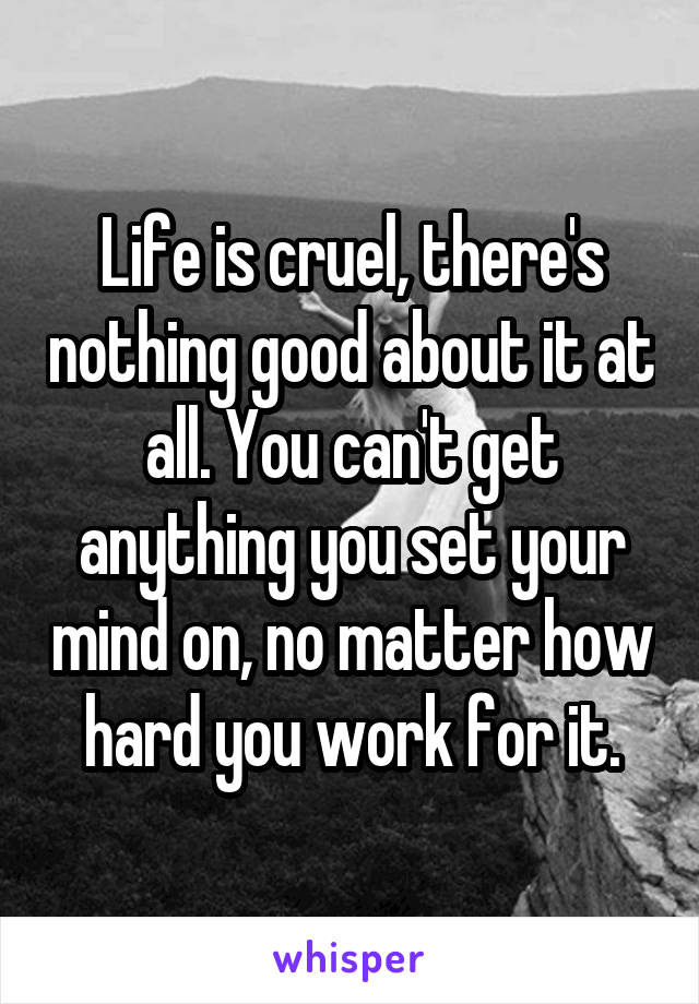 Life is cruel, there's nothing good about it at all. You can't get anything you set your mind on, no matter how hard you work for it.
