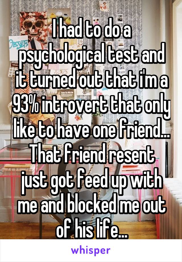 I had to do a psychological test and it turned out that i'm a 93% introvert that only like to have one friend...
That friend resent just got feed up with me and blocked me out of his life...
