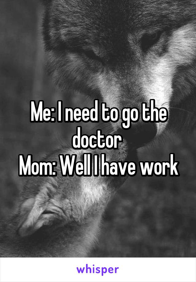 Me: I need to go the doctor 
Mom: Well I have work