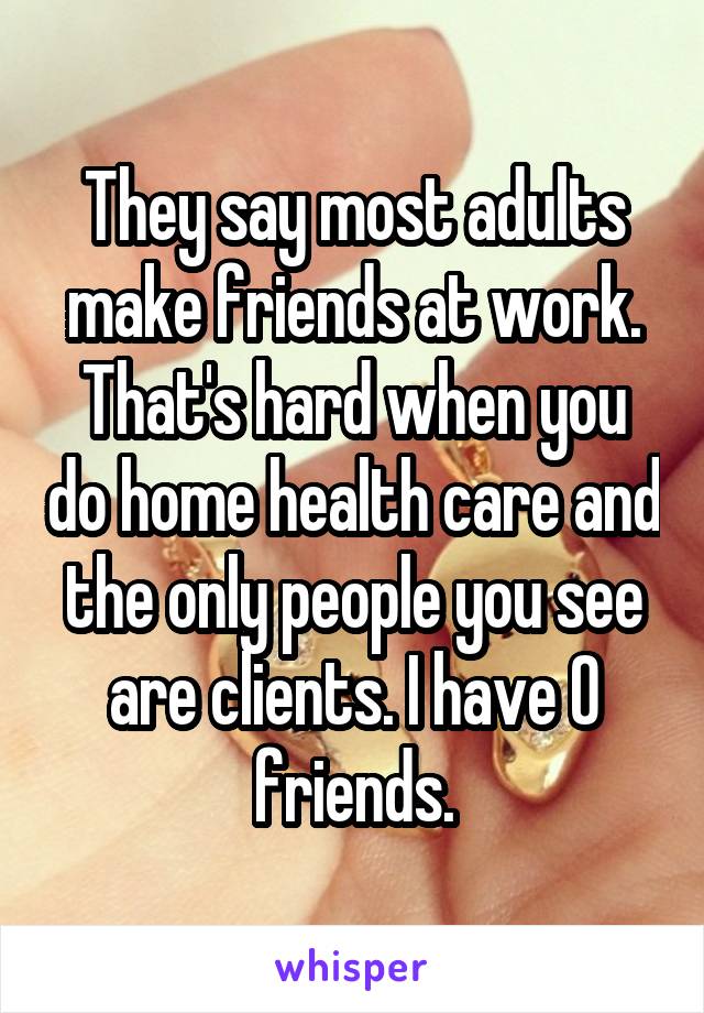 They say most adults make friends at work. That's hard when you do home health care and the only people you see are clients. I have 0 friends.