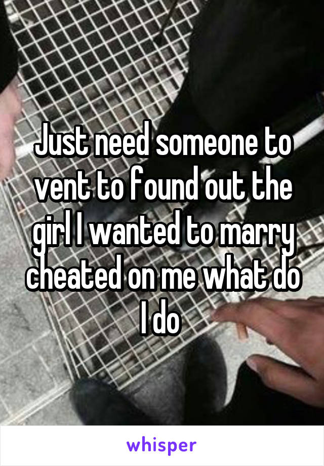 Just need someone to vent to found out the girl I wanted to marry cheated on me what do I do 