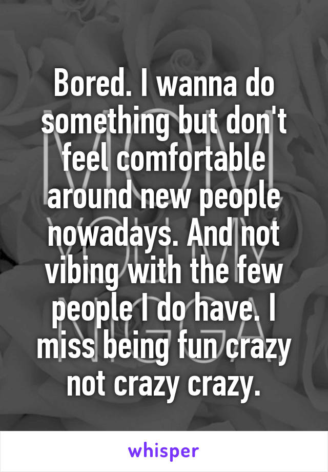 Bored. I wanna do something but don't feel comfortable around new people nowadays. And not vibing with the few people I do have. I miss being fun crazy not crazy crazy.