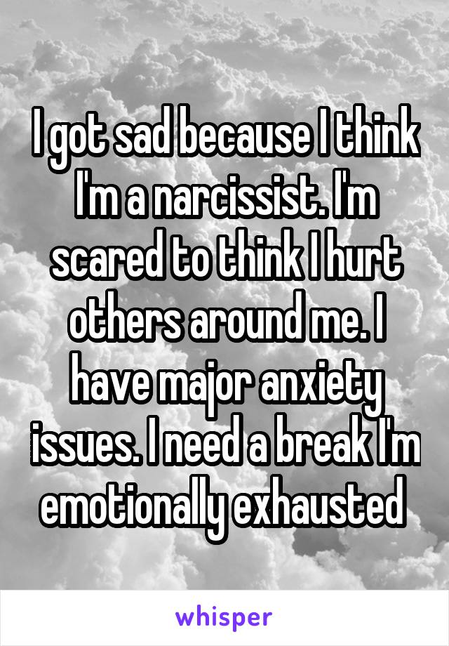 I got sad because I think I'm a narcissist. I'm scared to think I hurt others around me. I have major anxiety issues. I need a break I'm emotionally exhausted 