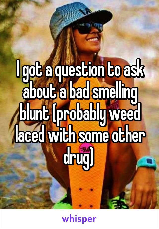 I got a question to ask about a bad smelling blunt (probably weed laced with some other drug) 