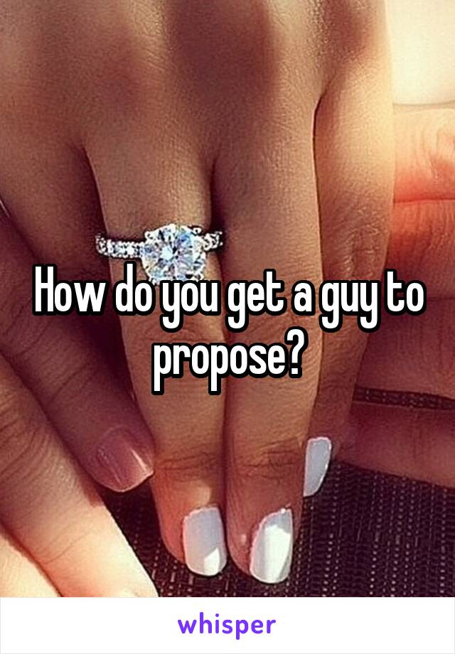 How do you get a guy to propose?