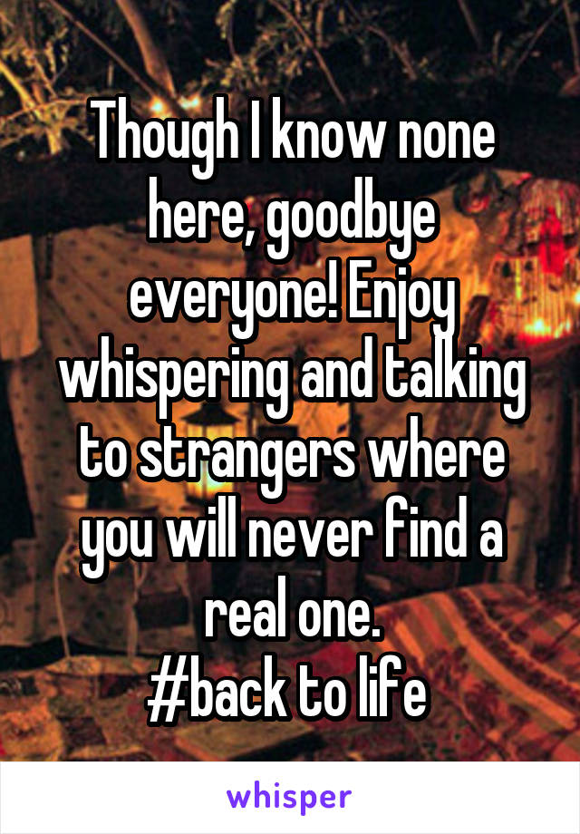 Though I know none here, goodbye everyone! Enjoy whispering and talking to strangers where you will never find a real one.
#back to life 