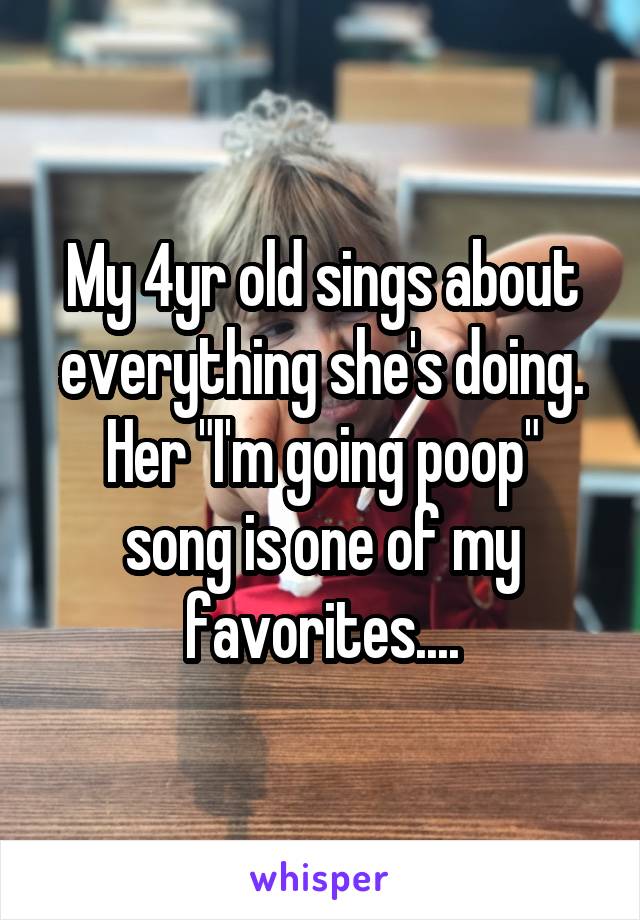 My 4yr old sings about everything she's doing.
Her "I'm going poop" song is one of my favorites....