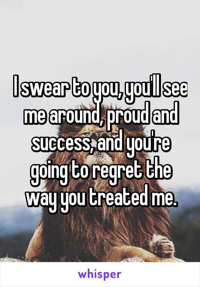 I swear to you, you'll see me around, proud and success, and you're going to regret the way you treated me.