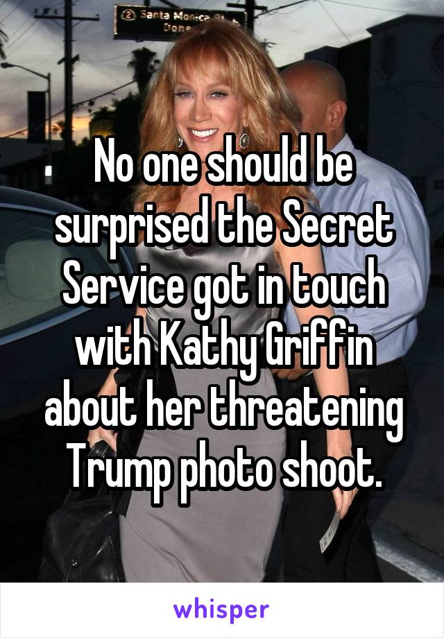 No one should be surprised the Secret Service got in touch with Kathy Griffin about her threatening Trump photo shoot.