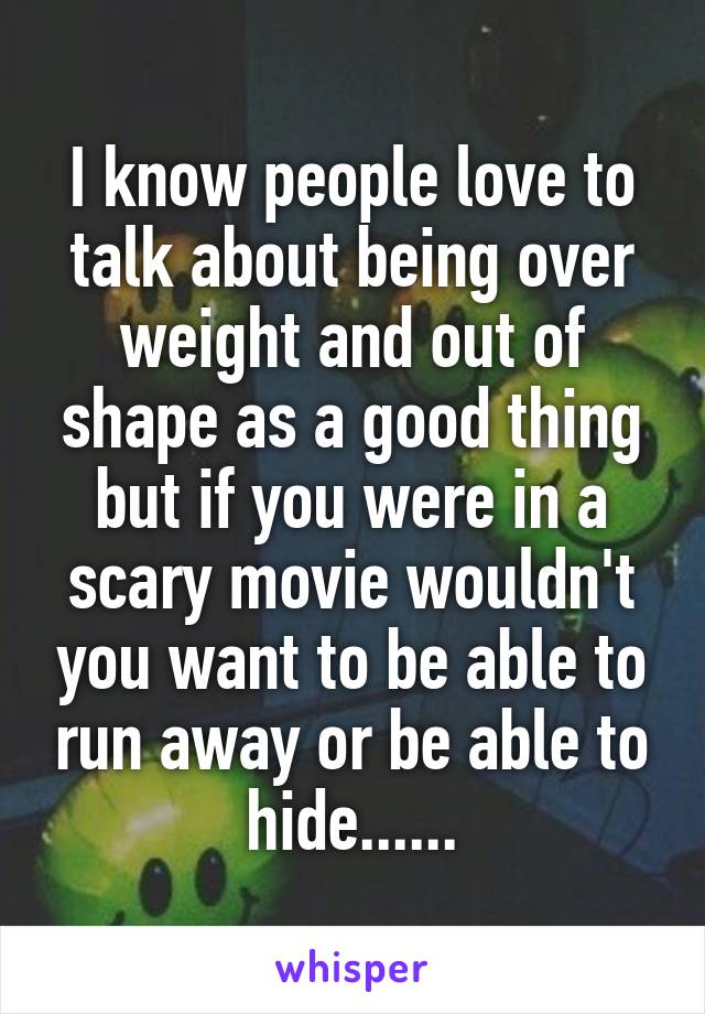 I know people love to talk about being over weight and out of shape as a good thing but if you were in a scary movie wouldn't you want to be able to run away or be able to hide......