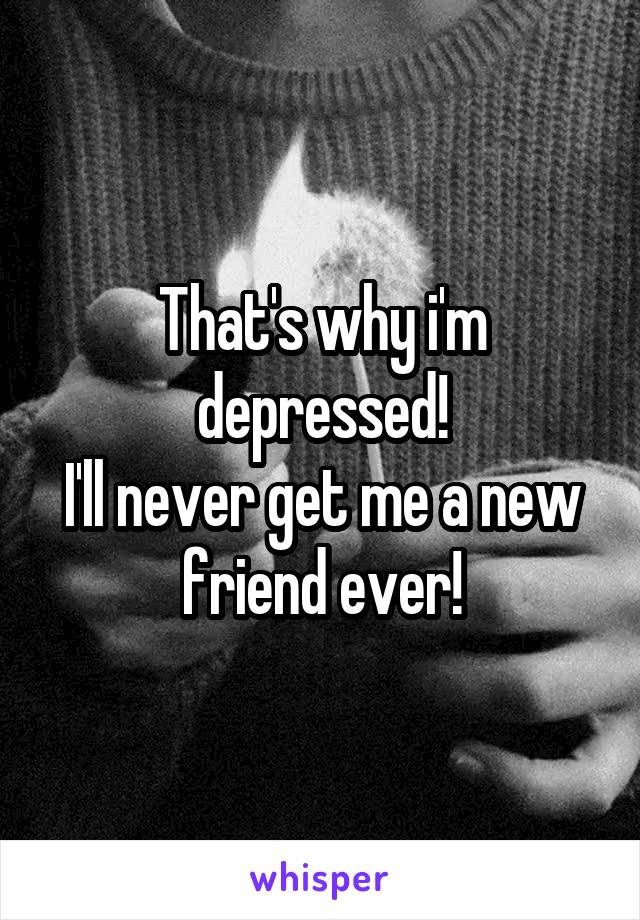 That's why i'm depressed!
I'll never get me a new friend ever!