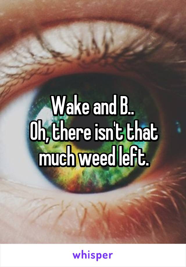 Wake and B.. 
Oh, there isn't that much weed left.