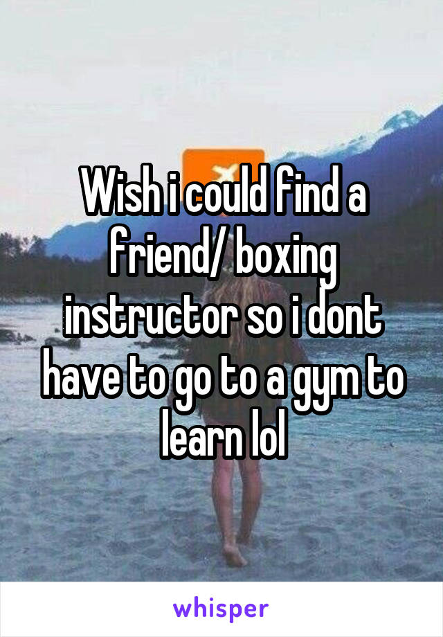 Wish i could find a friend/ boxing instructor so i dont have to go to a gym to learn lol
