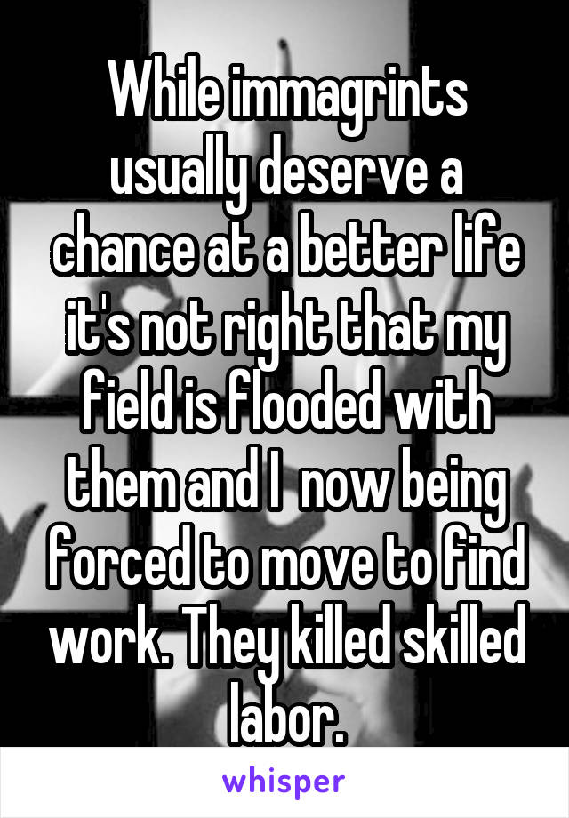 While immagrints usually deserve a chance at a better life it's not right that my field is flooded with them and I  now being forced to move to find work. They killed skilled labor.