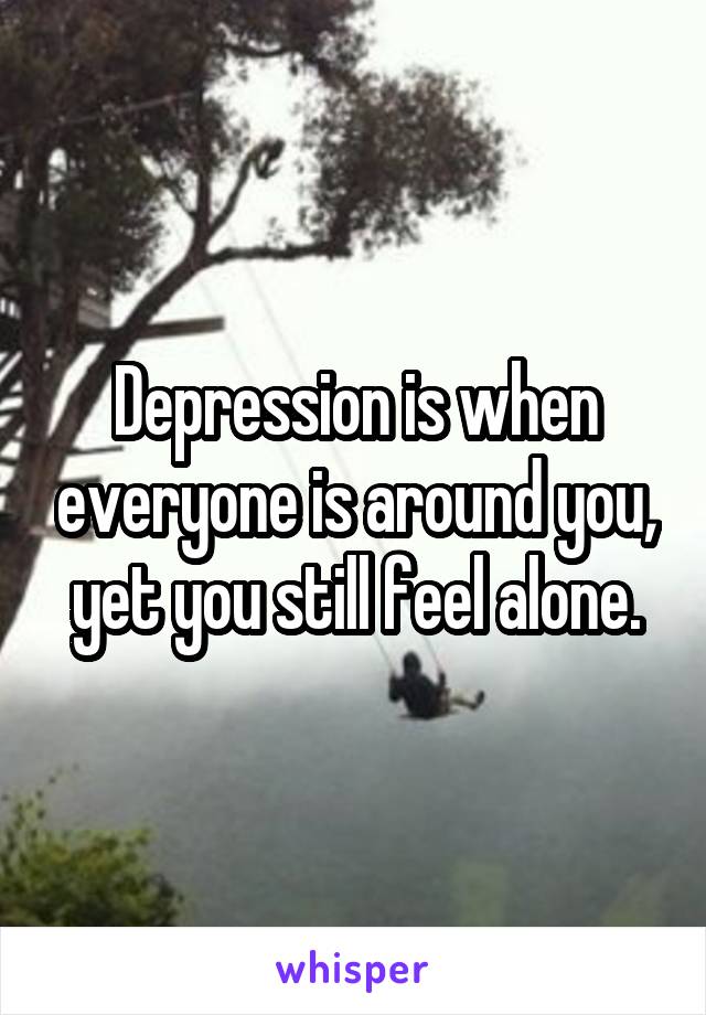 Depression is when everyone is around you, yet you still feel alone.