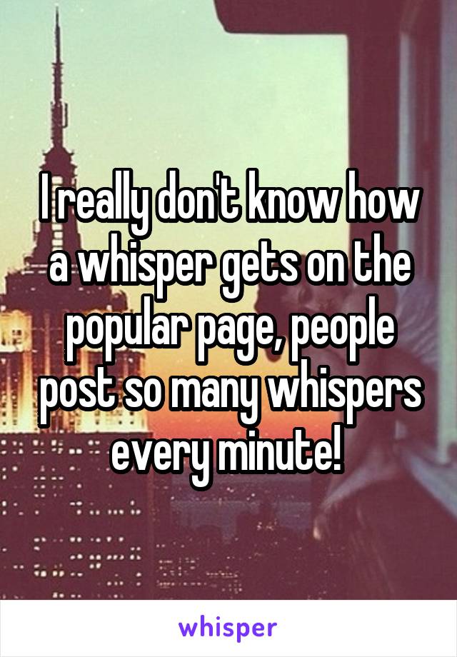 I really don't know how a whisper gets on the popular page, people post so many whispers every minute! 