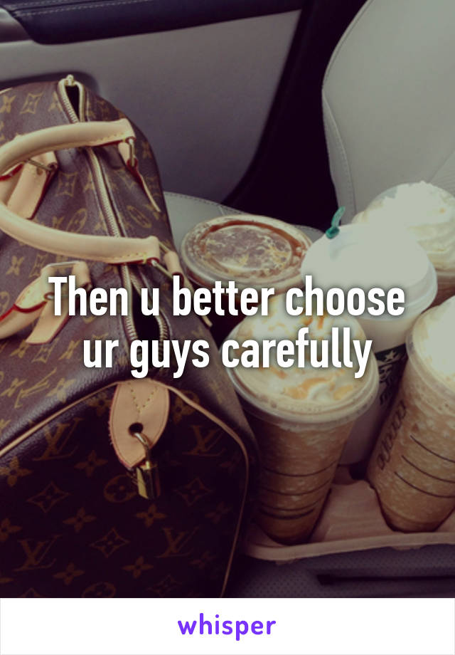 Then u better choose ur guys carefully