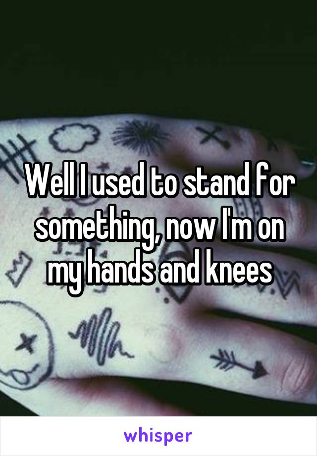 Well I used to stand for something, now I'm on my hands and knees