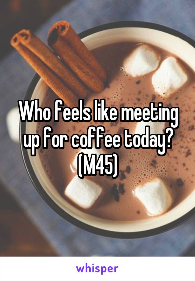 Who feels like meeting up for coffee today?
(M45)