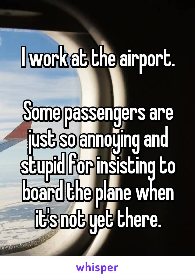I work at the airport.

Some passengers are just so annoying and stupid for insisting to board the plane when it's not yet there.