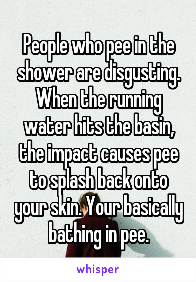 People who pee in the shower are disgusting. When the running water hits the basin, the impact causes pee to splash back onto your skin. Your basically bathing in pee.
