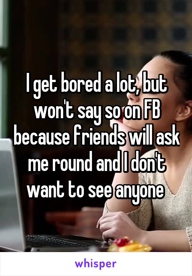 I get bored a lot, but won't say so on FB because friends will ask me round and I don't want to see anyone 