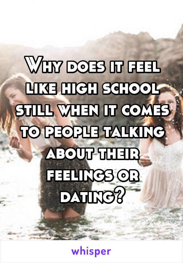 Why does it feel like high school still when it comes to people talking about their feelings or dating?