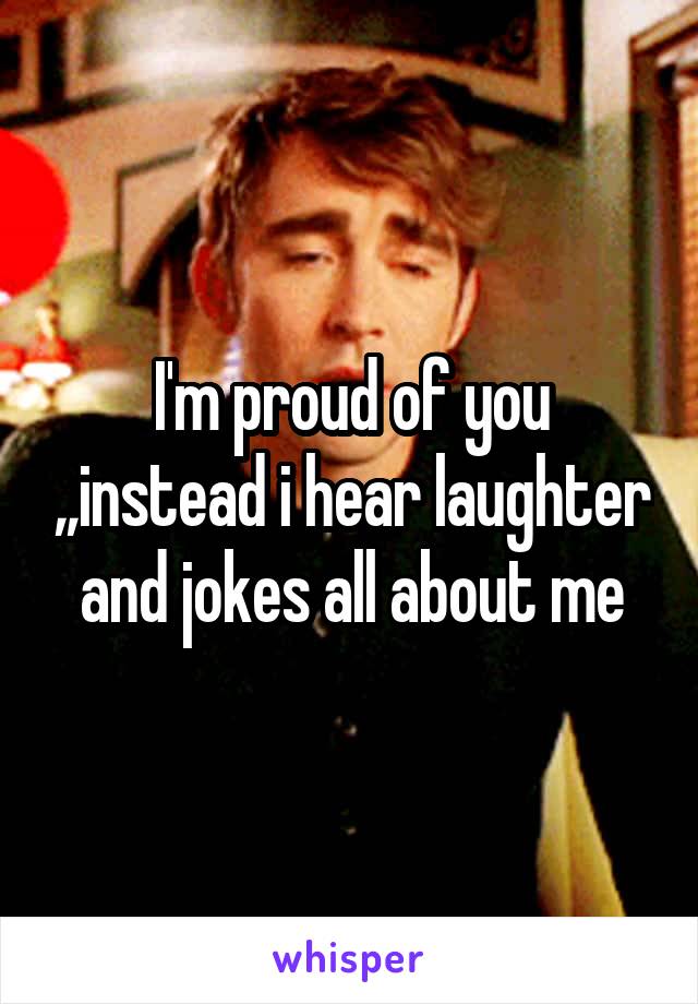 I'm proud of you ,,instead i hear laughter and jokes all about me