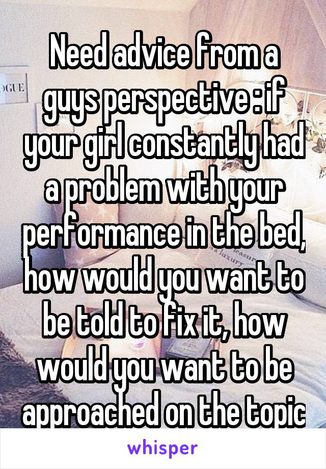 Need advice from a guys perspective : if your girl constantly had a problem with your performance in the bed, how would you want to be told to fix it, how would you want to be approached on the topic