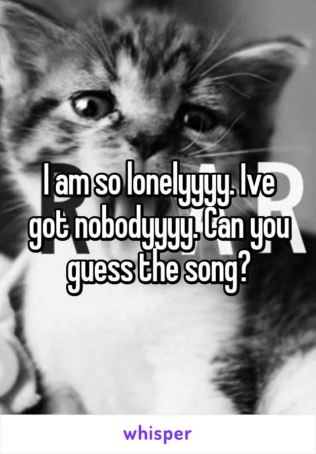 I am so lonelyyyy. Ive got nobodyyyy. Can you guess the song?