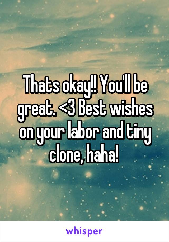 Thats okay!! You'll be great. <3 Best wishes on your labor and tiny clone, haha! 