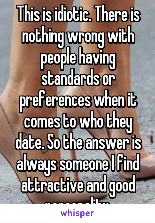 This is idiotic. There is nothing wrong with people having standards or preferences when it comes to who they date. So the answer is always someone I find attractive and good personality.