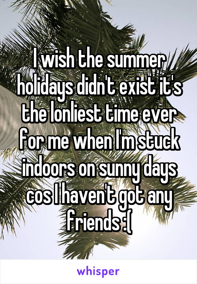 I wish the summer holidays didn't exist it's the lonliest time ever for me when I'm stuck indoors on sunny days cos I haven't got any friends :(
