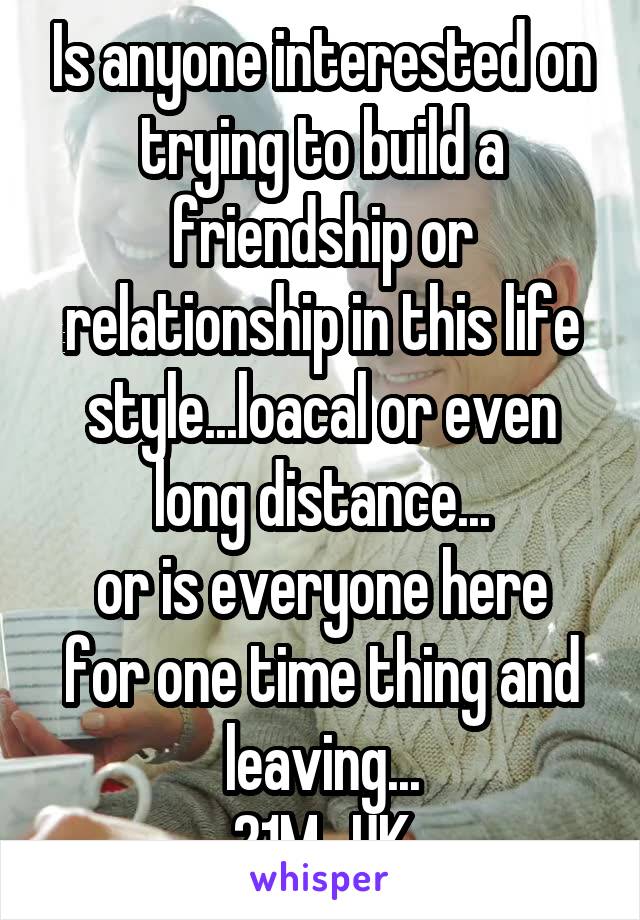 Is anyone interested on trying to build a friendship or relationship in this life style...loacal or even long distance...
or is everyone here for one time thing and leaving...
21M...UK