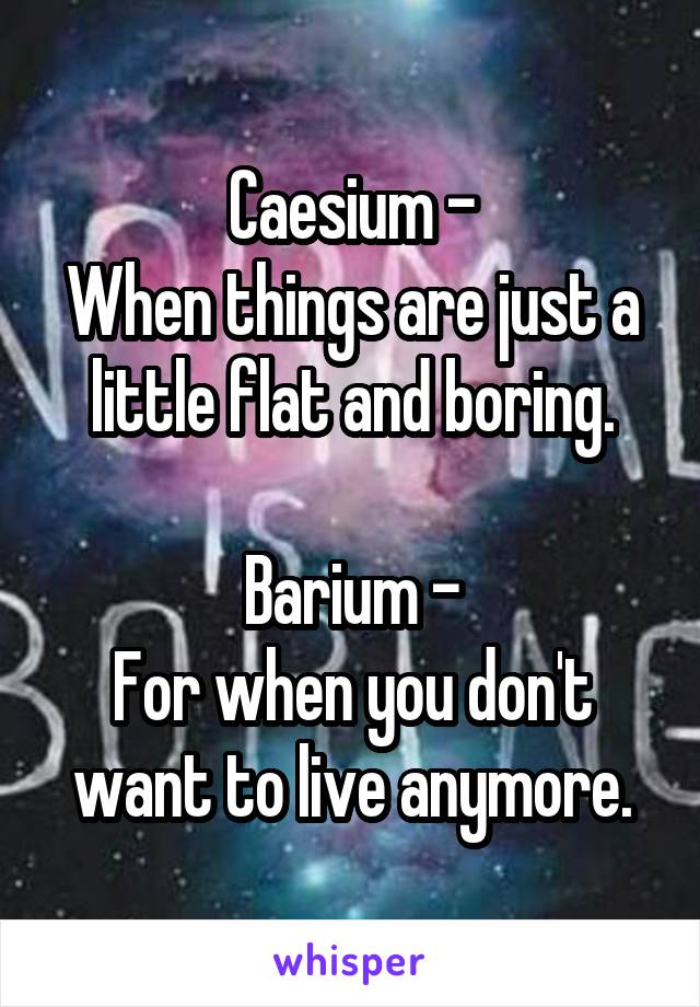 Caesium -
When things are just a little flat and boring.

Barium -
For when you don't want to live anymore.