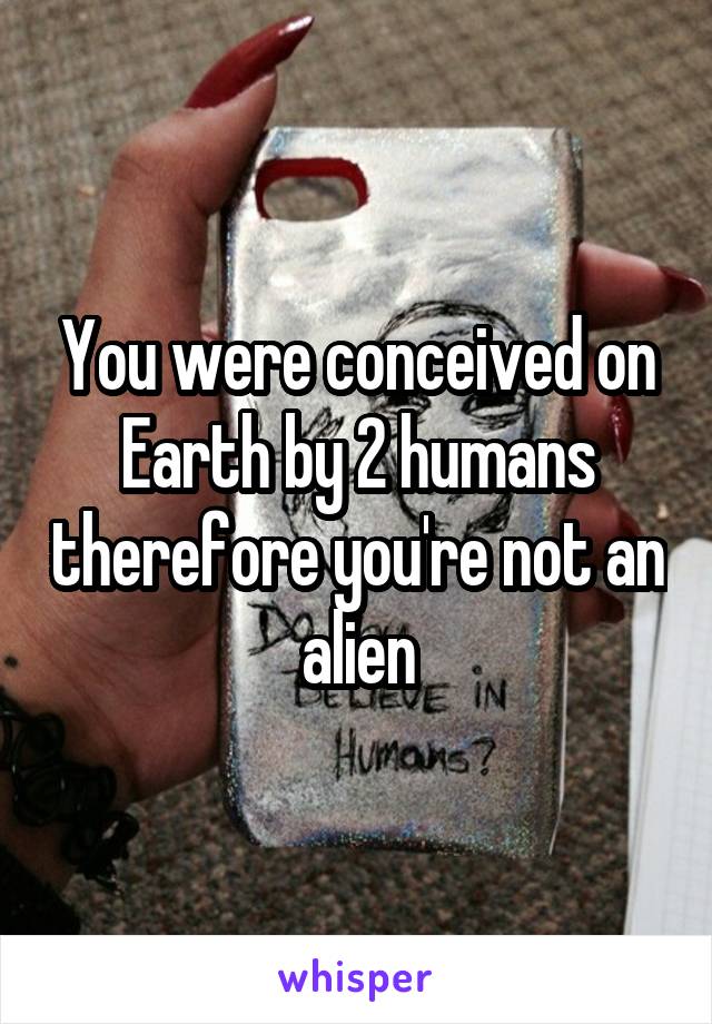 You were conceived on Earth by 2 humans therefore you're not an alien