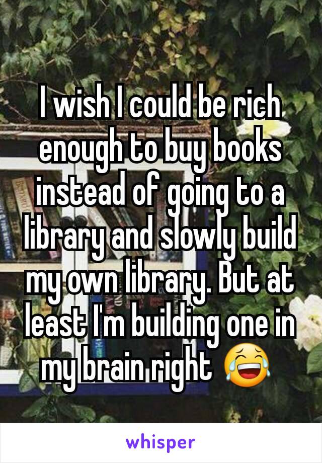 I wish I could be rich enough to buy books instead of going to a library and slowly build my own library. But at least I'm building one in my brain right 😂 