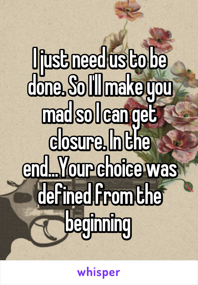 I just need us to be done. So I'll make you mad so I can get closure. In the end...Your choice was defined from the beginning 