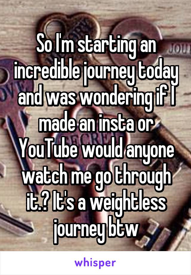 So I'm starting an incredible journey today and was wondering if I made an insta or YouTube would anyone watch me go through it.? It's a weightless journey btw
