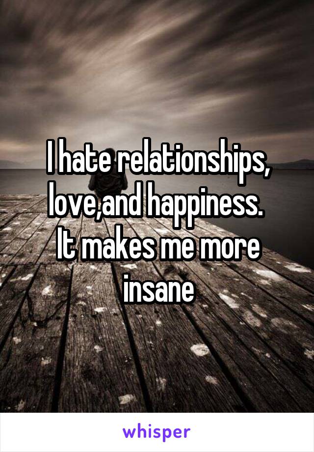 I hate relationships, love,and happiness. 
It makes me more insane
