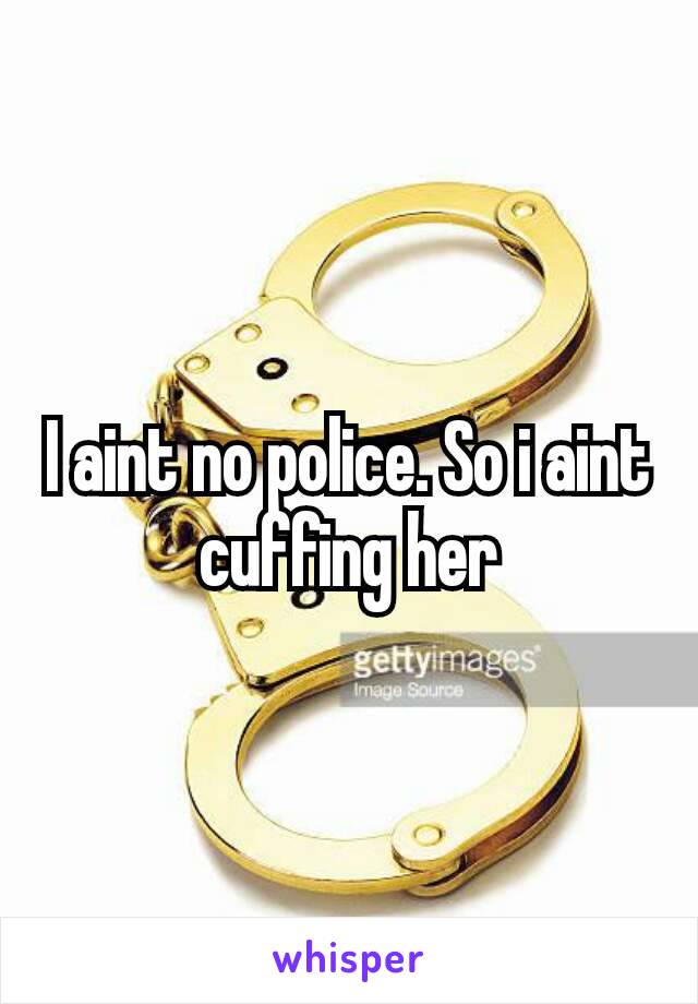 I aint no police. So i aint cuffing​ her