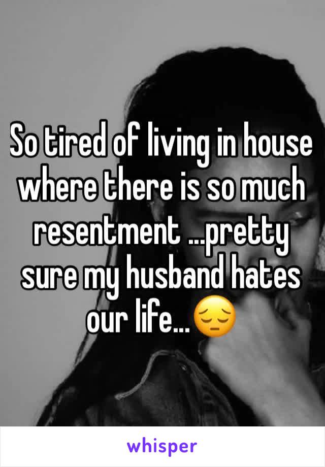 So tired of living in house  where there is so much resentment ...pretty sure my husband hates our life...😔